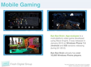 Mobile Gaming!




                         Bye Bye Brain: App-ocalypse is a
                         multi-platform video game developed
                         using Wave Engine. It was released in
                         January 2012 on Windows Phone 7.5
                         (Android and iOS versions releasing
                         during Q1 2012).!
                         !
                         Bye Bye Brain already has over
                         10,000 Windows Phone players.!
                         !


   Fresh Digital Group                 The work presented in this slide is that of our partner
                                              network, showcasing our teamʼs capabilities. !
 