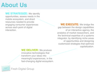 About Us!
 WE STRATEGIZE: We identify
 opportunities, assess needs in the
 mobile ecosystem, and direct
 resources needed to provide
 engaging consumer experiences                       WE EXECUTE: We bridge the
 across each point of digital                      gap between the design capabilities
 interaction. !                                            of an interactive agency, the
                                                  analytics of market researchers, and
                                                   the technical expertise of a systems
                                                  integrator, by identifying niche areas
                                                         of opportunities and designing
                                                    customized strategies that optimize
                                                                           capitalization.	
  
                WE DELIVER: We produce
              innovative technologies that
              transform your ideas into
              meaningful experiences, in the
              fast-changing digital ecosystem.!
              !
              !
      Fresh Digital Group
              !
 