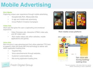 Mobile Advertising!
Rich Media!
Capturing unique user experience through mobile advertising. !
      •     Exceptionally Rich, Measurable Ads!
      •     In app and mobile web advertising!
      •     Cross-Platform Creative Campaigns!
!
Video Ads!
Short ads that gives the user a captivating and emotional
experience.!
      •    Video Overpass ads, interactive HTML5 video ads,           Rich media cross platform!
           and 3D rotator ads)!
      •     Rich media videos ads within websites, mobile
           applications and games.!
!
Voice Ads!
Non-intrusive in app advertisement that utilize patented TTS (text-
to-speech) vAds and Audio MP3 Ad technology to deliver ads
within application loading time. !
      •     Targeted Ads, !
      •     Voice advertisements through websites, !
      •     Customer customizable ads, !
      •    Ads during application loading time.!
                                                                                                   Get voice ads
                                                                                                   during loading/
                                                                                                   waiting time!
           Fresh Digital Group                                               The work presented in this slide is that of our partner
                                                                                    network, showcasing our teamʼs capabilities. !
 
