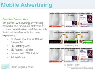 Mobile Advertising!

Creative Banner Ads!
We partner with leading advertising
networks and mediation platforms to
provide non-intrusive small banner ads
that donʼt interfere with the users
experience. !
     •  Customizable Leave Behind
        Banner Ad!
     •  3D Rotating Ads!                 3D Rotating Ads !

     •  3D Rotator + Slider!
     •  Interactive HTML5 Video!
     •  Ad analytics!

                                         3D Rotator + Slider!
       Fresh Digital Group                  The work presented in this slide is that of our partner
                                                   network, showcasing our teamʼs capabilities. !
 