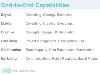 End-to-End Capabilities!
Digital    !     Consulting. Strategy. Execution.!
 !
Mobile     !     Consulting. Creative. Execution. !
!
Creative   !     Concepts. Design. UX. Innovation. !
!
Execution !      Project Management. Development. QA.!
!
Optimization     Road Mapping. User Experience. Monetization. !
!
Marketing !      Communications. Public Relations. Social Media. !
!
      Fresh Digital Group
 