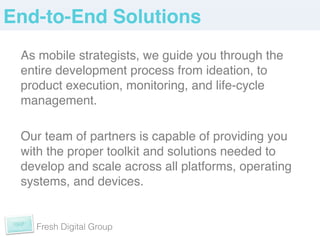 End-to-End Solutions!
 As mobile strategists, we guide you through the
 entire development process from ideation, to
 product execution, monitoring, and life-cycle
 management. !
 !
 Our team of partners is capable of providing you
 with the proper toolkit and solutions needed to
 develop and scale across all platforms, operating
 systems, and devices. !


   Fresh Digital Group
 