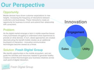 Our Perspective!
Opportunity: !
Mobile devices have driven customer expectations to new
heights, increasing the frequency of interactions between
customers and businesses. These interactions create an
opportunity for business to enrich and extend their relationship
with consumers.!
                                                                     Innovation
!


Problem:        !
As the digital market emerges a lack in mobile expertise leaves        Engagement!
many businesses struggling to understand what experiences to
provide on what devices. In turn, siloed approaches are created
deconstructing the beneﬁt mobile creates as an additional
touchpoint of interaction - innovative communicative
technologies become viewed as a threat. !

                                                                       !              !
!


Solution: Fresh Digital Group!                                     Sales        Utility
We identify opportunities in the mobile ecosystem, and can
guide the activities and resources needed to generate healthy
creative content that leverages your business initiatives across
each point of digital interaction. !
!


         Fresh Digital Group
 