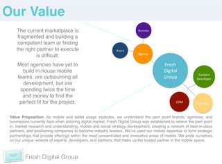 Our Value!
    The current marketplace is                                             Business	
  

     fragmented and building a
     competent team or ﬁnding
    the right partner to execute                              Brand	
  
                                                                           Agency	
  
              is difﬁcult. !
                      !

     Most agencies have yet to                                                            Fresh	
  
       build in-house mobile                                                              Digital	
  
                                                                                                              Content	
  
     teams, are outsourcing all                                                           Group	
            Developer	
  
       development, but are
      spending twice the time
       and money to ﬁnd the
      perfect ﬁt for the project. !                                                                OEM	
     Carriers	
  


 Value Proposition: As mobile and tablet usage explodes, we understand the pain point brands, agencies, and
 businesses currently face when entering digital market. Fresh Digital Group was established to relieve the pain point
 in: market research and understanding, mobile and social strategy development, creating a network of best-in-class
 partners, and positioning companies to become industry leaders. Weʼve used our mobile expertise to form strategic
 partnerships that provide offerings within the most concentrated and innovative areas of mobile. We pride ourselves
 on our unique network of experts, developers, and partners, that make us the trusted partner in the mobile space.!
                                                                                                                     !
                                                                                                                     !
 	
  
          Fresh Digital Group
 