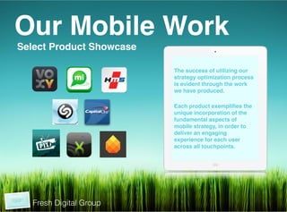 Our Mobile Work!
 Select Product Showcase!
 !
!
!                           The success of utilizing our
                            strategy optimization process
                            is evident through the work
                            we have produced.!
                            !
                            Each product exempliﬁes the
                            unique incorporation of the
                            fundamental aspects of
                            mobile strategy, in order to
                            deliver an engaging
                            experience for each user
                            across all touchpoints.!




     Fresh Digital Group
 