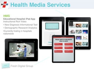 !Health Media Services!
HMS!
Educational Hospital iPad App !
Instructional Rich Video!
•  New Diagnosis Informational Tool!
•  Demographic Research Analytics!
• Currently trialing in hospitals
nationwide!




       Fresh Digital Group
 