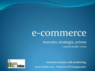 e-commerce
      mercato, strategia, azione
                        +casi di studio +extra




         executive master web marketing
19-20 ottobre 2012 - Francesco Di Giangiacomo
 