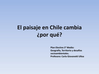 El paisaje en Chile cambia
¿por qué?
Plan Electivo 3° Medio:
Geografía, Territorio y desafíos
socioambientales.
Profesora: Carla Giovanetti Ulloa
 