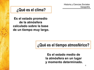 Historia y Ciencias Sociales
Geografía
4
¿Qué es el clima?
Es el estado promedio
de la atmósfera
calculado sobre la base
de un tiempo muy largo.
¿Qué es el tiempo atmosférico?
Es el estado medio de
la atmósfera en un lugar
y momento determinado.
 