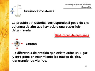 Historia y Ciencias Sociales
Geografía
10
Vientos
Presión atmosférica
La presión atmosférica corresponde al peso de una
columna de aire que hay sobre una superficie
determinada.
La diferencia de presión que existe entre un lugar
y otro pone en movimiento las masas de aire,
generando los vientos.
Cinturones de presiones
 