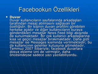 Facebookun Özellikleri Duvar Duvar kullanıcıların sayfalarında arkadaşları tarafından mesaj atılmasını sağlayan bir özelliğidir. Bir kişinin duvarı profilini görebilen herkese açıktır ve diğer kullanıcıların buraya gönderdikleri mesajlar News Feed bilgi akışında da sunulmaktadır. Bir çok kullanıcı arkadaşlarına kısa ve geçici mesajlar bırakmaktadır. Daha gizli mesajlar ise Messages kısmında verilmektedir; bu da kullanıcının gelenler kutusuna gitmektedir. Temmuz 2007 itibariyle; facebook duvarlara dosya ekleme izni de vermiştir, daha öncesindeyse sadece yazı yazılabiliyordu. 