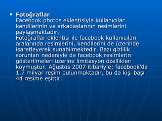 Fotoğraflar Facebook photos eklentisiyle kullanıcılar kendilerinin ve arkadaşlarının resimlerini paylaşmaktadır. Fotoğraflar eklentisi ile facebook kullanıcıları aralarında resimlerini, kendilerini de üzerinde işaretleyerek sunabilmektedir. Bazı gizlilik sorunları nedeniyle de facebook resimlerin gösterilmeleri üzerine limitasyon özellikleri koymuştur. Ağustos 2007 itibariyle; facebook'da 1.7 milyar resim bulunmaktadır, bu da kişi başı 44 resime eşittir. 