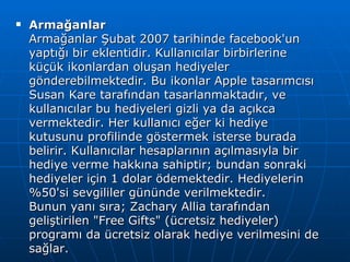 Armağanlar Armağanlar Şubat 2007 tarihinde facebook'un yaptığı bir eklentidir. Kullanıcılar birbirlerine küçük ikonlardan oluşan hediyeler gönderebilmektedir. Bu ikonlar Apple tasarımcısı Susan Kare tarafından tasarlanmaktadır, ve kullanıcılar bu hediyeleri gizli ya da açıkca vermektedir. Her kullanıcı eğer ki hediye kutusunu profilinde göstermek isterse burada belirir. Kullanıcılar hesaplarının açılmasıyla bir hediye verme hakkına sahiptir; bundan sonraki hediyeler için 1 dolar ödemektedir. Hediyelerin %50'si sevgililer gününde verilmektedir. Bunun yanı sıra; Zachary Allia tarafından geliştirilen &quot;Free Gifts&quot; (ücretsiz hediyeler) programı da ücretsiz olarak hediye verilmesini de sağlar. 