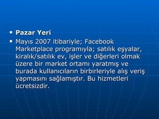 Pazar Yeri Mayıs 2007 itibariyle; Facebook Marketplace programıyla; satılık eşyalar, kiralık/satılık ev, işler ve diğerleri olmak üzere bir market ortamı yaratmış ve burada kullanıcıların birbirleriyle alış veriş yapmasını sağlamıştır. Bu hizmetleri ücretsizdir. 