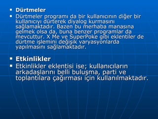 Dürtmeler Dürtmeler programı da bir kullanıcının diğer bir kullanıcıyı dürterek diyalog kurmasını sağlamaktadır. Bazen bu merhaba manasına gelmek olsa da, buna benzer programlar da mevcuttur. X Me ve SuperPoke gibi eklentiler de dürtme işlemini değişik varyasyonlarda yapılmasını sağlamaktadır. Etkinlikler   Etkinlikler eklentisi ise; kullanıcıların arkadaşlarını belli buluşma, parti ve toplantılara çağırması için kullanılmaktadır. 