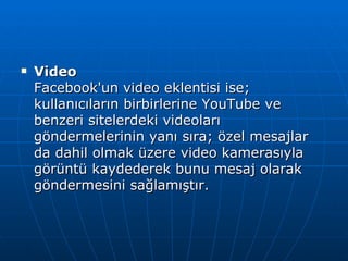 Video Facebook'un video eklentisi ise; kullanıcıların birbirlerine YouTube ve benzeri sitelerdeki videoları göndermelerinin yanı sıra; özel mesajlar da dahil olmak üzere video kamerasıyla görüntü kaydederek bunu mesaj olarak göndermesini sağlamıştır. 