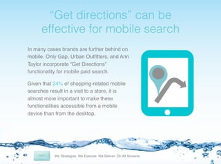 !

“Get directions” can be
effective for mobile search!
In many cases brands are further behind on
mobile. Only Gap, Urban Outﬁtters, and Ann
Taylor incorporate “Get Directions”
functionality for mobile paid search.!
Given that 24% of shopping-related mobile
searches result in a visit to a store, it is
almost more important to make these
functionalities accessible from a mobile
device than from the desktop.!

 