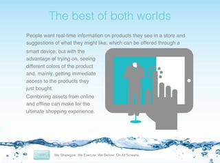 !

The best of both worlds!
People want real-time information on products they see in a store and
suggestions of what they might like, which can be offered through a!
smart device, but with the
advantage of trying on, seeing
different colors of the product
and, mainly, getting immediate
access to the products they
just bought. !
Combining assets from online
and ofﬂine can make for the
ultimate shopping experience. !

 