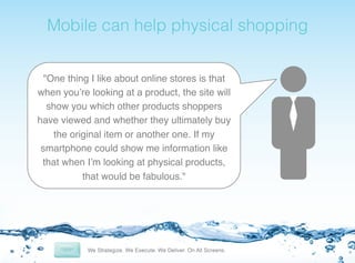 ! Mobile can help physical shopping!

"One thing I like about online stores is that
when you’re looking at a product, the site will
show you which other products shoppers
have viewed and whether they ultimately buy
the original item or another one. If my
smartphone could show me information like
that when I’m looking at physical products,
that would be fabulous."!

 