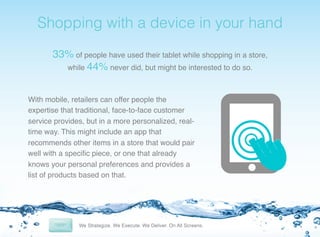 ! Shopping with a device in your hand !
33% of people have used their tablet while shopping in a store,
while 44% never did, but might be interested to do so.!
With mobile, retailers can offer people the
expertise that traditional, face-to-face customer
service provides, but in a more personalized, realtime way. This might include an app that
recommends other items in a store that would pair
well with a speciﬁc piece, or one that already
knows your personal preferences and provides a
list of products based on that.!

 