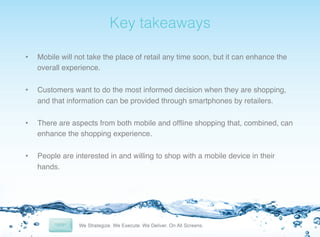 !

Key takeaways!

• 

Mobile will not take the place of retail any time soon, but it can enhance the
overall experience.!

• 

Customers want to do the most informed decision when they are shopping,
and that information can be provided through smartphones by retailers.!

• 

There are aspects from both mobile and ofﬂine shopping that, combined, can
enhance the shopping experience.!

• 

People are interested in and willing to shop with a mobile device in their
hands.!

 