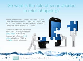 ! o
S

what is the role of smartphones
in retail shopping?!

Mobile inﬂuences more sales than getting them
done. People are not shopping on mobile phones
as much as retailers wanted. However, the vision
of digital may be realized, but ofﬂine. !
!
While it is estimated that online
sales (PC + mobile) will reach
$262 billion in 2013, the
Internet will inﬂuence $1.3
trillion of sales in 2013, a
full 40% of total retail sales. !

 