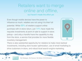 !

Retailers want to merge
online and ofﬂine,!
but haven’t made the effort yet!

Even though mobile devices have the power to
inﬂuence so much, retailers are not using it to their full
potential. While 69% of retailers support online
purchase with in-store return, just 14% have made the
requisite investments at point of sale to support in-store
pickup—and only a handful have the capability to ship
from the store, a service that provides for more ﬂexible
inventory management. !
There is also substantial opportunity for retailers to make more tactical
investments, including store locator optimization, use of email marketing to
drive customers in-store, and robust local search engine marketing.!

 