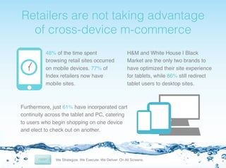 ! etailers
R

are not taking advantage
of cross-device m-commerce!
48% of the time spent
browsing retail sites occurred
on mobile devices. 77% of
Index retailers now have
mobile sites.!

H&M and White House | Black
Market are the only two brands to
have optimized their site experience
for tablets, while 86% still redirect
tablet users to desktop sites. !

Furthermore, just 61% have incorporated cart
continuity across the tablet and PC, catering
to users who begin shopping on one device
and elect to check out on another. !

 