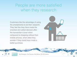 !

People are more satisﬁed
when they research!
Customers like the advantage of using
the smartphones to do their research. !
They feel like they have made the
smartest and safest decision after
the transaction is over when
compared to shopping without their
mobile phones, when often they
wonder if they could have made a
better purchase.!

 