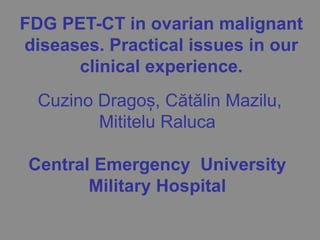 Cuzino Dragoș, Cătălin Mazilu,
Mititelu Raluca
Central Emergency University
Military Hospital
FDG PET-CT in ovarian malignant
diseases. Practical issues in our
clinical experience.
 