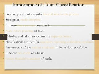 Importance of Loan Classification
• Key component of a regular internal loan review process.
• Strengthen credit discipline;
• Improve loan recovery positions &
• Make future planning of loan.
• Calculate and take into account the expected losses.
• classifications are used for regulatory reporting to facilitate regulators’
• Assessments of the level of credit risk in banks’ loan portfolios.
• Find out net-worth of a bank.
• Assess financial soundness of bank.
1
 
