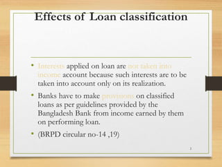 Effects of Loan classification
• Interests applied on loan are not taken into
income account because such interests are to be
taken into account only on its realization.
• Banks have to make provisions on classified
loans as per guidelines provided by the
Bangladesh Bank from income earned by them
on performing loan.
• (BRPD circular no-14 ,19)
2
 