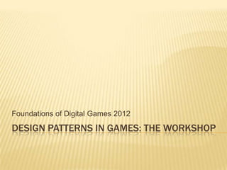 Foundations of Digital Games 2012
DESIGN PATTERNS IN GAMES: THE WORKSHOP
 