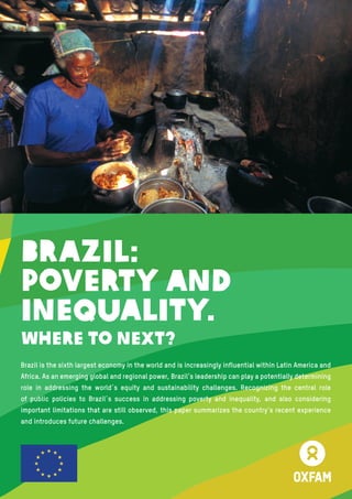 1
Brazil is the sixth largest economy in the world and is increasingly influential within Latin America and
Africa. As an emerging global and regional power, Brazil’s leadership can play a potentially determining
role in addressing the world´s equity and sustainability challenges. Recognizing the central role
of public policies to Brazil´s success in addressing poverty and inequality, and also considering
important limitations that are still observed, this paper summarizes the country’s recent experience
and introduces future challenges.
Brazil:
Poverty and
Inequality.
Where to Next?
 