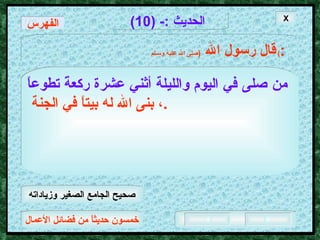 خمسون حديثاً من فضائل الأعمال الحديث  :- (10) قال رسول الله   ( صلى الله عليه وسـلم )  : من صلى في اليوم والليلة أثني عشرة ركعةً تطوعاً   ، بنى الله له بيتاً في الجنة  . الفهرس X صحيح الجامع الصغير وزياداته 