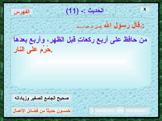 خمسون حديثاً من فضائل الأعمال الحديث  :- (11) قال رسول الله   ( صلى الله عليه وسـلم )  : من حافظ على أربعِ ركعاتِ قبل الظهرِ، وأربع بعدَها   حُرِّم على النارِ .   الفهرس X صحيح الجامع الصغير وزياداته 