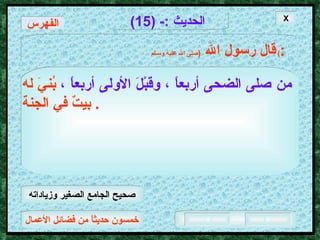 خمسون حديثاً من فضائل الأعمال الحديث  :- (15) قال رسول الله   ( صلى الله عليه وسـلم )  : من صلى الضحى أربعاً ، وقبْلَ الأولى أربعاً ،   بُنيَ له بيتٌ في الجنة .  الفهرس X صحيح الجامع الصغير وزياداته 