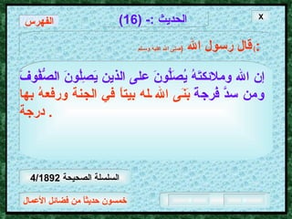 خمسون حديثاً من فضائل الأعمال الحديث  :- (16) قال رسول الله   ( صلى الله عليه وسـلم )  : إن الله وملائكتَهُ يُصَلُّونَ على الذين يَصِلُونَ الصُّفُوفَ   ومن سدَّ فُرجةً   بَنَى الله له بيتاً في الجنة ورفعهُ بها درجة .  الفهرس X السلسلة الصحيحة  4/1892 