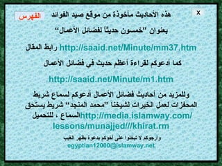 هذه الأحاديث مأخوذة من موقع صيد الفوائد بعنوان ”خمسون حديثاً لفضائل الأعمال“ رابط المقال   http :// saaid . net / Minute / mm37 . htm كما أدعوكم لقراءة أعظم حديث في فضائل الأعمال http://saaid.net/Minute/m1.htm وللمزيد من أحاديث فضائل الأعمال أدعوكم لسماع شريط المحفزات لعمل الخيرات لشيخنا ”محمد المنجد“ شريط يستحق السماع ، للتحميل  http :// media . islamway . com / lessons / munajjed /// khirat . rm وأرجوكم لا تبخلوا على أخوكم بدعوة بظهر الغيب  [email_address] X الفهرس 