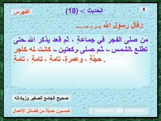 خمسون حديثاً من فضائل الأعمال الحديث  :- (18) قال رسول الله   ( صلى الله عليه وسـلم )  : من صلى الفجر في جماعةٍ ، ثم قعد يذكر الله حتى   تطلع الشمس ، ثم صلى ركعتين ،   كانت له كأجرِ حجَّةٍ ، وعمرةٍ، تامةٍ ، تامةٍ ، تامةٍ .  الفهرس X صحيح الجامع الصغير وزياداته 