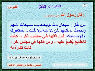 خمسون حديثاً من فضائل الأعمال الحديث  :- (22) قال رسول الله   ( صلى الله عليه وسـلم )  : من قال :  سبحان الله وبحمدهِ ، سبحانك اللهم وبحمدك ، أشهدُ أن لا إله إلا أنت ، أستغفرك وأتوب إليك،   فإن قالها في مجلسِ ذِكْرٍ ، كانت كالطَّابَع يُطبعُ عليه ، ومن قالها في مجلسِ لغوٍ ، كانت كفارةً له .  X الفهرس صحيح الجامع الصغير وزياداته 