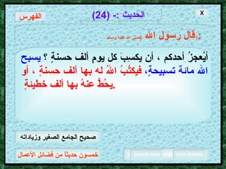 خمسون حديثاً من فضائل الأعمال الحديث  :- (24) قال رسول الله   ( صلى الله عليه وسـلم )  : أيُعجزُ أحدكم ، أن يكسِبَ كل يومٍ ألف حسنةٍ   ؟  يسبح الله مائة تسبيحةٍ،   فيكتُبُ اللهُ له بها ألف حسنةٍ ، أو يحُطُّ عنهُ بها ألف خطيئةٍ  .  X الفهرس صحيح الجامع الصغير وزياداته 