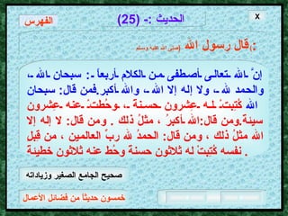 خمسون حديثاً من فضائل الأعمال الحديث  :- (25) قال رسول الله   ( صلى الله عليه وسـلم )  : إنَّ الله تعالى أصطفى من الكلام أربعاً  :  سبحان الله ، والحمد لله ، ولا إله إلا الله ، والله أكبر . فمن قال :  سبحان الله   كُتِبتْ له عِشرون حسنةً ، وحُطتْ عنه عِشرون سيئةً . ومن قال : الله أكبرُ ، مثلُ ذلك  .  ومن قال :  لا إله إلا الله مثلُ ذلك ، ومن قال :  الحمدُ لله ربِّ العالمين ، من قِبلِ نفسه كُتِبتْ له ثلاثون حسنةً وحُط عنه ثلاثون خطيئةً .  X الفهرس صحيح الجامع الصغير وزياداته 