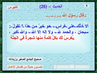 خمسون حديثاً من فضائل الأعمال الحديث  :- (26) قال رسول الله   ( صلى الله عليه وسـلم )  : ألا أدلُّك على غراسٍ ، هو خيرٌ من هذا ؟ تقولُ  :  سبحان ، والحمد لله ، ولا إله إلا الله ، والله أكبر ،   يُغرسُ لك بكلِّ كلمةٍ منها شجرةٌ في الجنَّة  .   X الفهرس صحيح الجامع الصغير وزياداته 