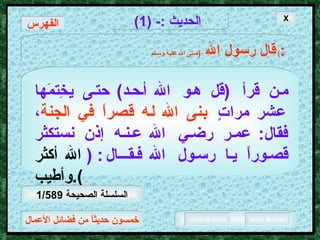 خمسون حديثاً من فضائل الأعمال الحديث  :- (1) قال رسول الله   ( صلى الله عليه وسـلم )  : من قرأ  ( قل هو الله أحد )  حتى يخِتمَها عشر مراتٍ   بنى الله له قصراً في الجنة ، فقال :  عمر رضي الله عنه إذن نستكثر قصوراً يا رسول الله فقــال :   ( الله   أكثر وأطيب ). الفهرس X السلسلة الصحيحة  1/589 