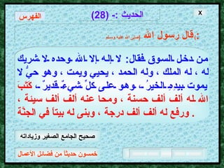 خمسون حديثاً من فضائل الأعمال الحديث  :- (28) قال رسول الله   ( صلى الله عليه وسـلم )  : من دخل السوق فقال :  لا إله إلا الله وحده لا شريك له ، له الملك ، وله الحمد ، يحيي ويمت ، وهو حيُّ لا يموت بيدِهِ الخيرُ ، وهو على كلِّ شيءٌ قديرٌ ،   كَتَبَ الله له ألف ألف حسنة ، ومحا عنه ألف ألف سيئة ، ورفع له ألف ألف درجة ، وبنى له بيتاً في الجنَّة .  X الفهرس صحيح الجامع الصغير وزياداته 