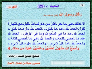 خمسون حديثاً من فضائل الأعمال الحديث  :- (29) قال رسول الله   ( صلى الله عليه وسـلم )  : ألا أدلُّكَ على ما هو أكثرُ من ذكركَ اللهُ الليلَ مع النهارِ؟ تقولُ : الحمدُ لله عدد ما خلقَ ، الحمدُ لله ملءَ ما خلقَ ، الحمدُ لله عدد ما في السَّمواتِ وما في الأرضِ ، الحمدُ لله عدد ما أحصى كتابهُ ، والحمدُ لله على ما أحصى كتابهُ ، والحمدُ لله عدد كلِّ شيءٍ ، والحمدُ لله ملء كلِّ شيءٍ ،   وتُسَبِّحُ الله مثلهُنَّ .  تعلَّمْهُنَّ وعَلِّمْهُنَّ عقِبكَ منْ بعدِكَ . 4 X الفهرس صحيح الجامع الصغير وزياداته 