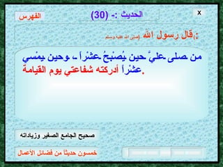 خمسون حديثاً من فضائل الأعمال الحديث  :- (30) قال رسول الله   ( صلى الله عليه وسـلم )  : من صلى عليَّ حين يُصْبحُ عشْراً ، وحين يمْسي عشْراً   أدركته شفاعتي يوم القيامة .   X الفهرس صحيح الجامع الصغير وزياداته 