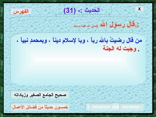 خمسون حديثاً من فضائل الأعمال الحديث  :- (31) قال رسول الله   ( صلى الله عليه وسـلم )  : من قال رضيتُ بالله رباً ، وبا لإسلامِ ديناً ، وبمحمدٍ نبياً ،   وجَبت له الجنة   .  X الفهرس صحيح الجامع الصغير وزياداته 