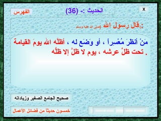 خمسون حديثاً من فضائل الأعمال الحديث  :- (36) قال رسول الله   ( صلى الله عليه وسـلم )  : مَنْ أنظَرَ مُعْسِراً ، أو وَضَع له ،   أظلَّه الله يومَ القيامة تحت ظلِّ عرشه ، يوم لا ظلَّ إلا ظلُّه .  X الفهرس صحيح الجامع الصغير وزياداته 